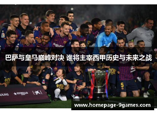 巴萨与皇马巅峰对决 谁将主宰西甲历史与未来之战 巴萨与皇马巅峰对决 谁将主宰西甲历史与未来之战