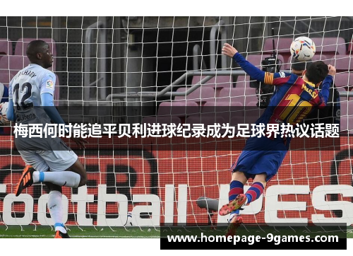 梅西何时能追平贝利进球纪录成为足球界热议话题