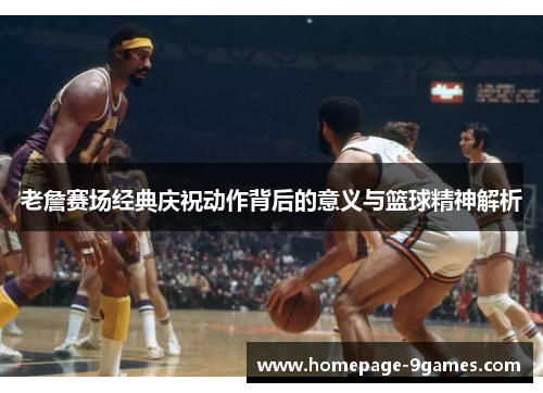 老詹赛场经典庆祝动作背后的意义与篮球精神解析 老詹赛场经典庆祝动作背后的意义与篮球精神解析