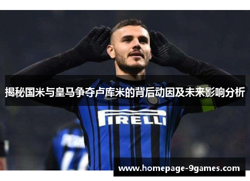 揭秘国米与皇马争夺卢库米的背后动因及未来影响分析