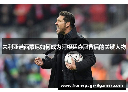 朱利亚诺西蒙尼如何成为阿根廷夺冠背后的关键人物 朱利亚诺西蒙尼如何成为阿根廷夺冠背后的关键人物
