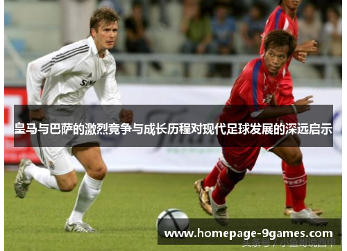 皇马与巴萨的激烈竞争与成长历程对现代足球发展的深远启示