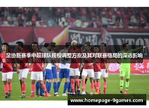 足协新赛季中超球队规模调整方案及其对联赛格局的深远影响 足协新赛季中超球队规模调整方案及其对联赛格局的深远影响