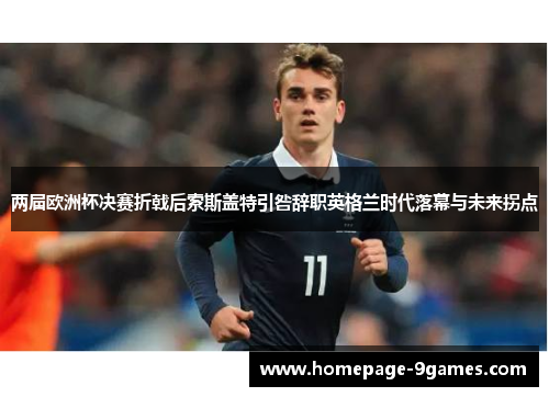 两届欧洲杯决赛折戟后索斯盖特引咎辞职英格兰时代落幕与未来拐点
